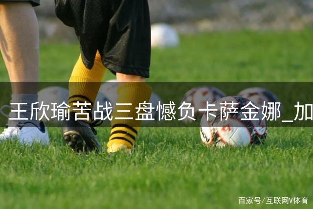 王欣瑜苦战三盘憾负卡萨金娜 加拿大网球公开赛遭遇"开门黑